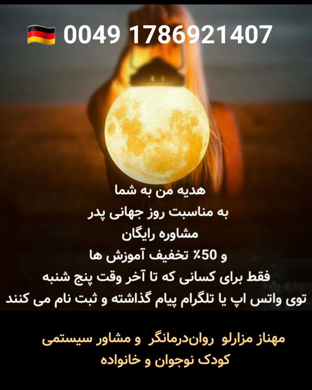 🔵#فروش
   🏙شهر: دوسلدورف ، آلمان
   توضیحات: 🎁 هدیه من به شما 
به مناسبت روز جهانی پدر

✔️مشاوره رایگان 
✔️ و 50٪ تخفیف آموزش

 فقط برای کسانی که تا آخر وقت پنج شنبه 29.05.2025 
 توی واتس اپ یا تلگرام پیام گذاشته و ثبت نام می کنند.

مهناز مزارلو روان‌درمانگر و مشاور سیستمی کودک نوجوان و خانواده

👈فقط آنلاین و تلفنی
00491786921407

   👤 ارتباط با شخص |
@hamshahri_alman
صفحه پذیرنده و کاربر آگهی 