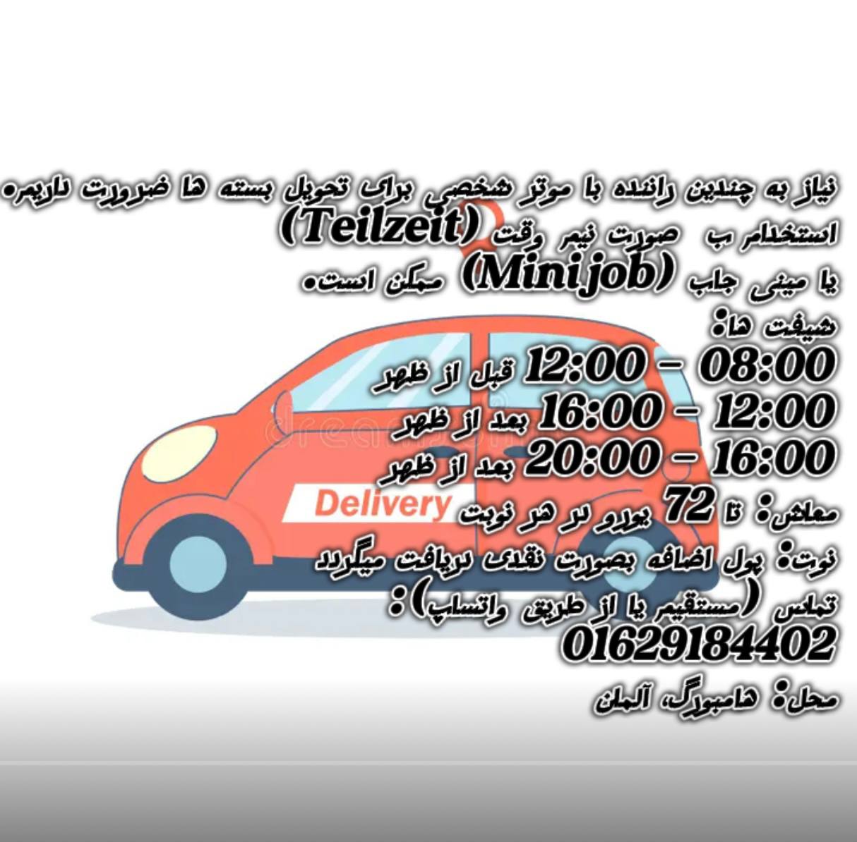 🔵#فروش
   🏙شهر: هامبورگ ، آلمان
   توضیحات: ما به چندین راننده با موتر شخصی برای تحویل بسته‌ها ضرورت داریم.
استخدام به‌صورت ‌ (Teilzeit) یا ‌ (Minijob) ممکن است.

شیفت‌ها:
08:00 – 12:00
12:00 – 16:0
16:00 – 20:00

معاش: تا 72 یورو در هر نوبت
نوت: پول اضافه بصورت نقد 
تماس (مستقیم یا از طریق واتساپ):
01629184402

محل: هامبورگ، آلمان

   👤 ارتباط با شخص |
@hamshahri_alman
صفحه پذیرنده و کاربر آگهی 